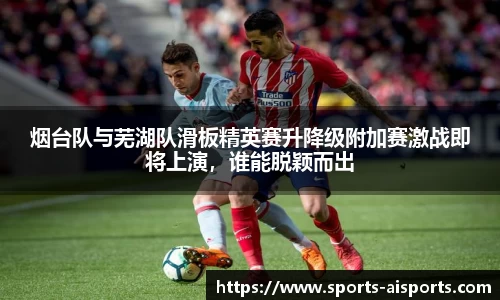 烟台队与芜湖队滑板精英赛升降级附加赛激战即将上演,谁能脱颖而出